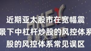 近期亚太股市在宽幅震荡周期背景下中杠杆炒股的风控体系常见误区