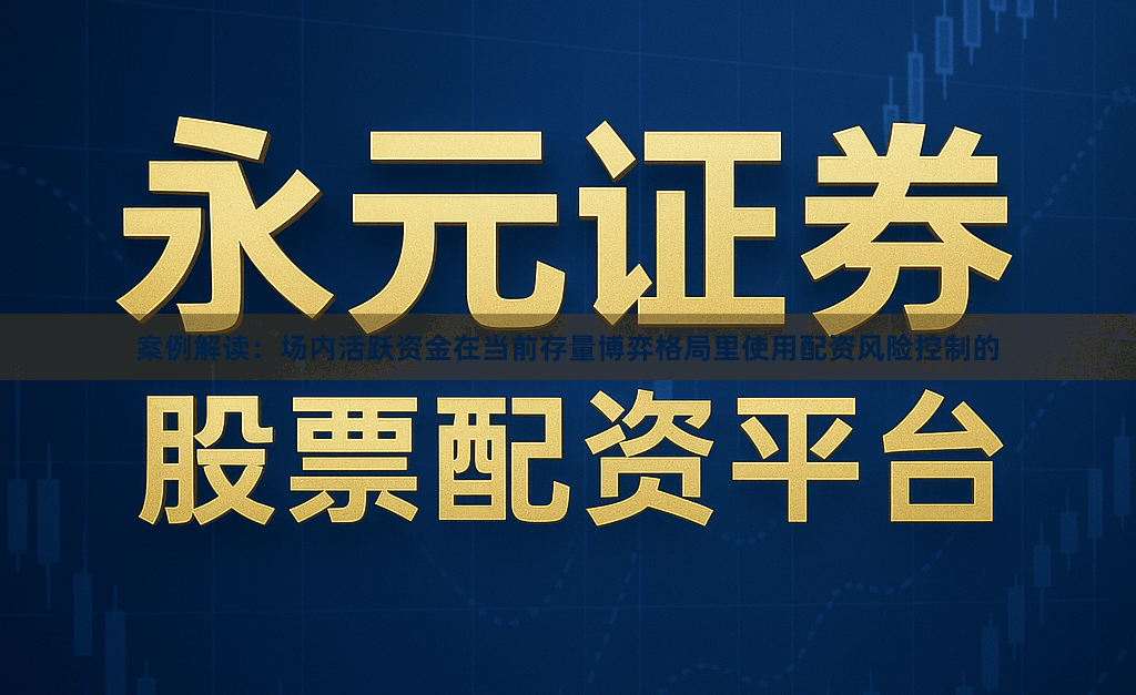 案例解读：场内活跃资金在当前存量博弈格局里使用配资风险控制的