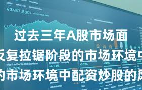 过去三年A股市场面对指数反复拉锯阶段的市场环境中配资炒股的风