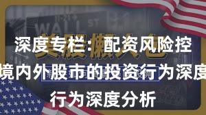 深度专栏：配资风险控制在境内外股市的投资行为深度分析